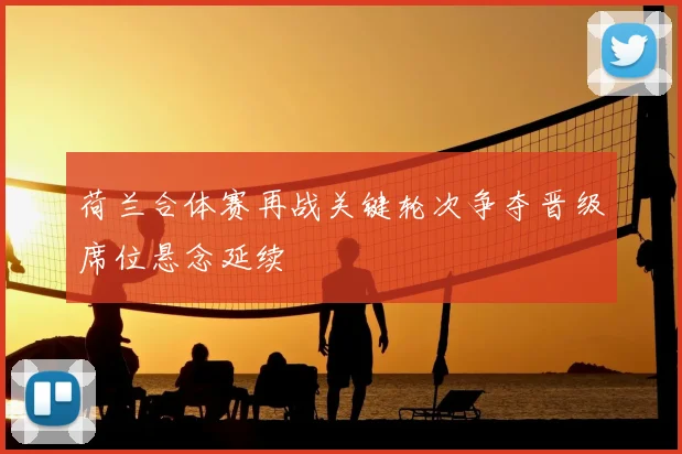 荷兰合体赛再战关键轮次争夺晋级席位悬念延续
