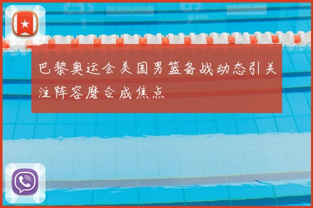 巴黎奥运会美国男篮备战动态引关注阵容磨合成焦点