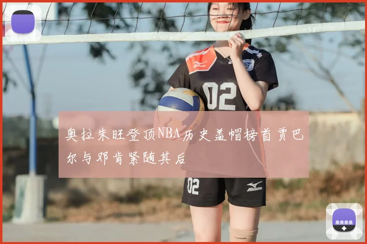 奥拉朱旺登顶NBA历史盖帽榜首贾巴尔与邓肯紧随其后