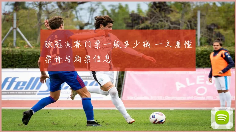 欧冠决赛门票一般多少钱 一文看懂票价与购票信息