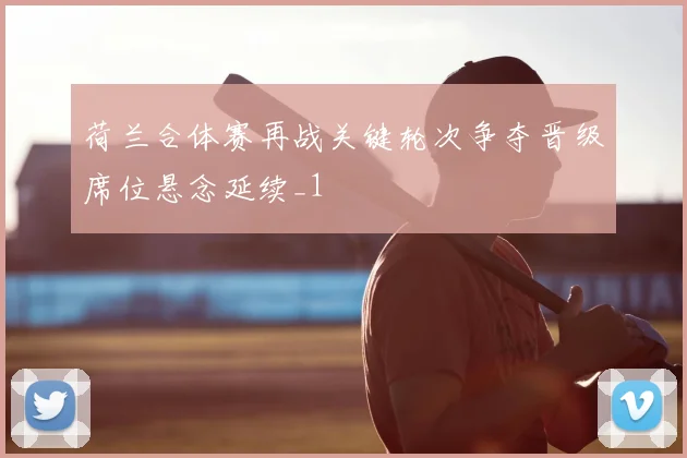 荷兰合体赛再战关键轮次争夺晋级席位悬念延续_1