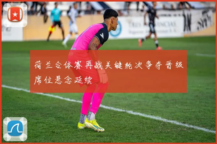 荷兰合体赛再战关键轮次争夺晋级席位悬念延续