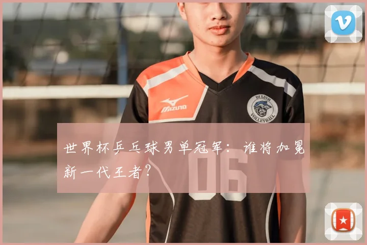 世界杯乒乓球男单冠军:谁将加冕新一代王者?