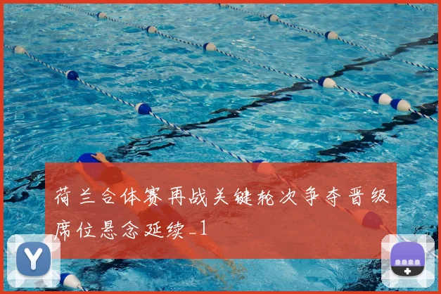 荷兰合体赛再战关键轮次争夺晋级席位悬念延续_1