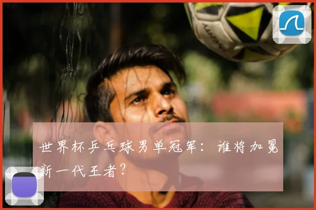 世界杯乒乓球男单冠军：谁将加冕新一代王者？