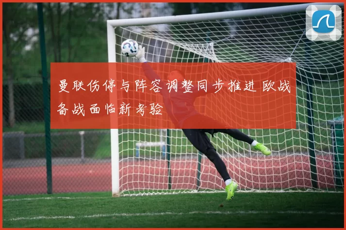 曼联伤停与阵容调整同步推进 欧战备战面临新考验