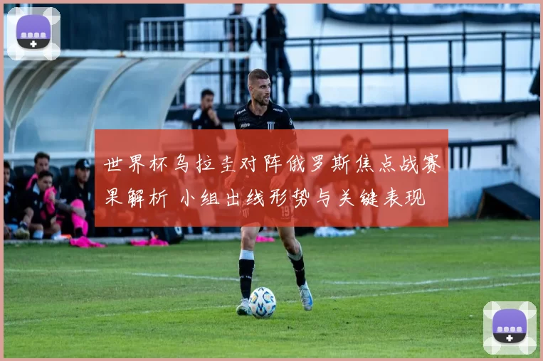世界杯乌拉圭对阵俄罗斯焦点战赛果解析 小组出线形势与关键表现