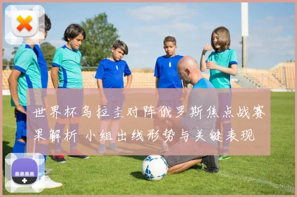 世界杯乌拉圭对阵俄罗斯焦点战赛果解析 小组出线形势与关键表现