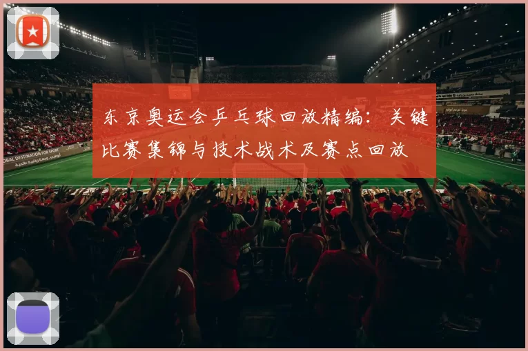 东京奥运会乒乓球回放精编：关键比赛集锦与技术战术及赛点回放