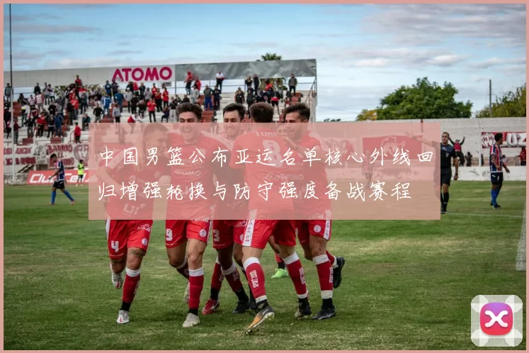 中国男篮公布亚运名单核心外线回归增强轮换与防守强度备战赛程