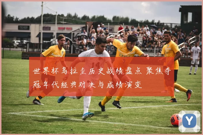 世界杯乌拉圭历史战绩盘点 聚焦夺冠年代经典对决与成绩演变