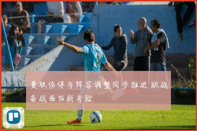 曼联伤停与阵容调整同步推进 欧战备战面临新考验