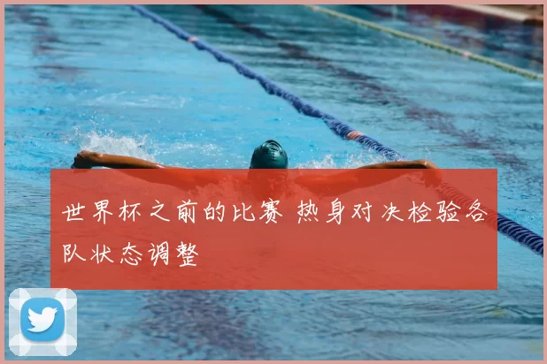 世界杯之前的比赛 热身对决检验各队状态调整