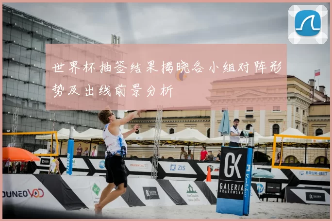 世界杯抽签结果揭晓各小组对阵形势及出线前景分析