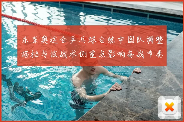 东京奥运会乒乓球合练中国队调整搭档与技战术侧重点影响备战节奏