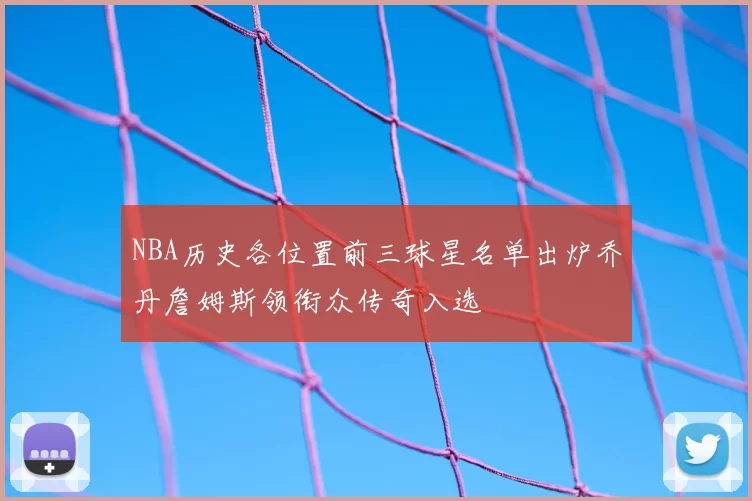 NBA历史各位置前三球星名单出炉乔丹詹姆斯领衔众传奇入选