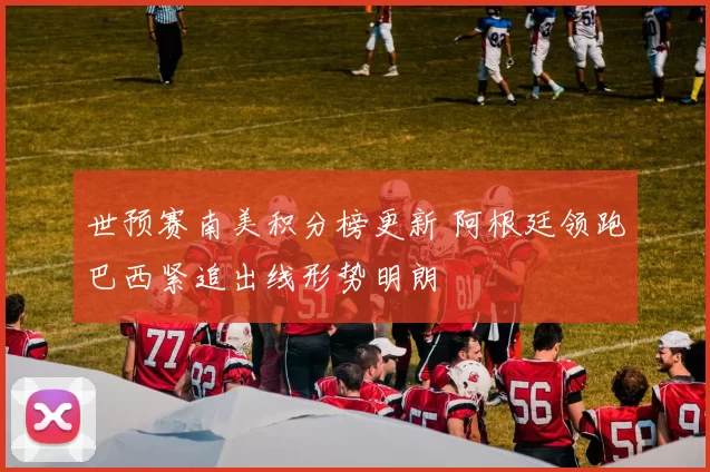 世预赛南美积分榜更新 阿根廷领跑巴西紧追出线形势明朗
