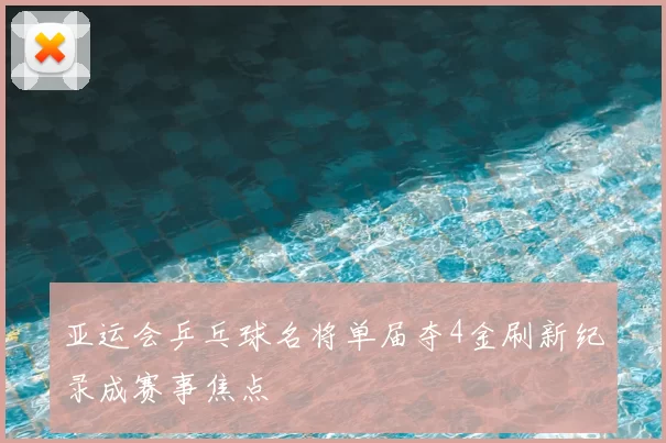 亚运会乒乓球名将单届夺4金刷新纪录成赛事焦点