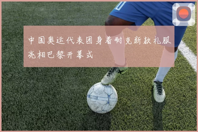 中国奥运代表团身着耐克新款礼服亮相巴黎开幕式