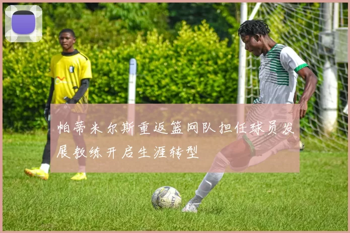 帕蒂米尔斯重返篮网队担任球员发展教练开启生涯转型