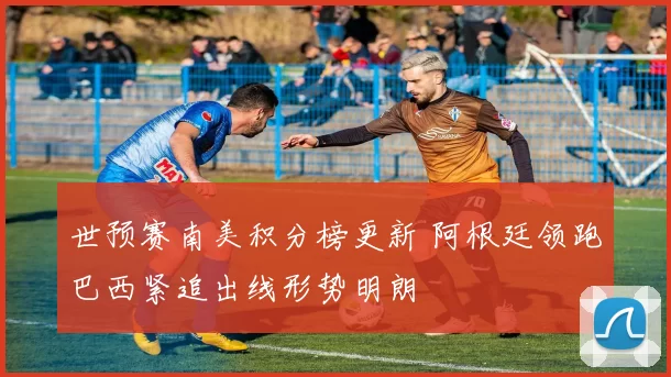 世预赛南美积分榜更新 阿根廷领跑巴西紧追出线形势明朗