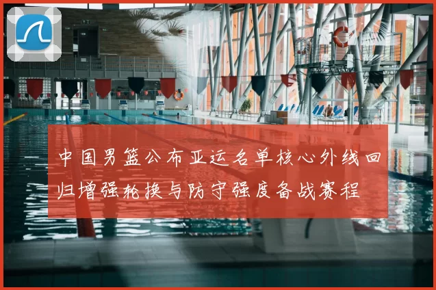 中国男篮公布亚运名单核心外线回归增强轮换与防守强度备战赛程