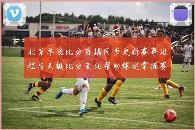北京单场比分直播同步更新赛事进程与关键比分变化帮助球迷掌握赛况