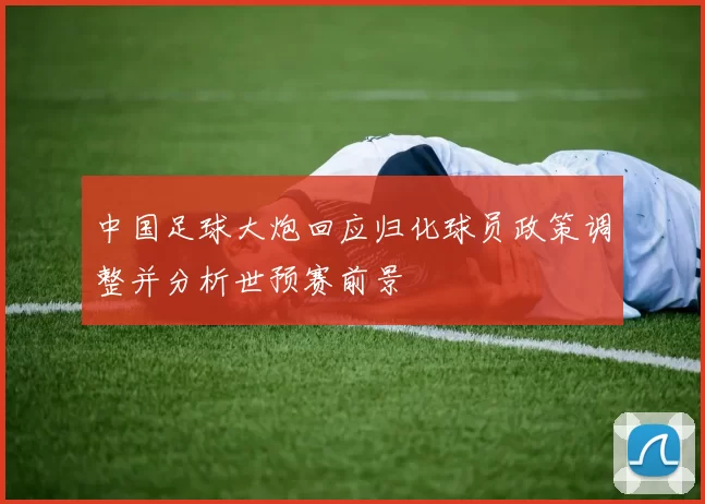 中国足球大炮回应归化球员政策调整并分析世预赛前景