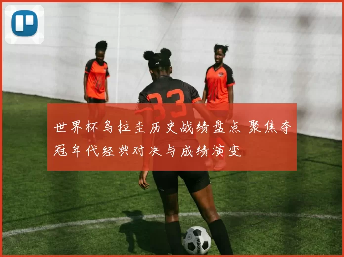 世界杯乌拉圭历史战绩盘点 聚焦夺冠年代经典对决与成绩演变