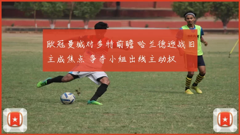 欧冠曼城对多特前瞻 哈兰德迎战旧主成焦点 争夺小组出线主动权