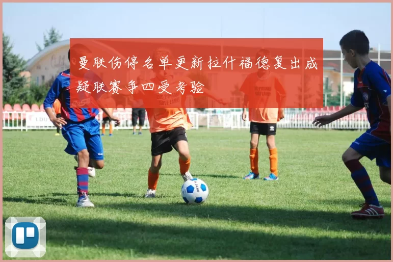 曼联伤停名单更新拉什福德复出成疑联赛争四受考验