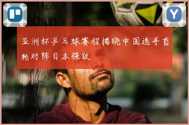 亚洲杯乒乓球赛程揭晓中国选手首轮对阵日本强敌