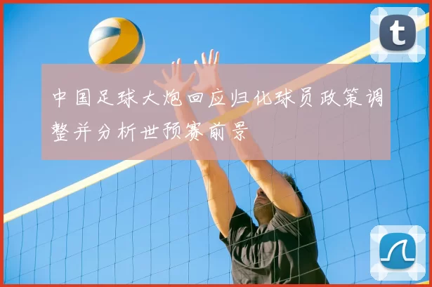 中国足球大炮回应归化球员政策调整并分析世预赛前景