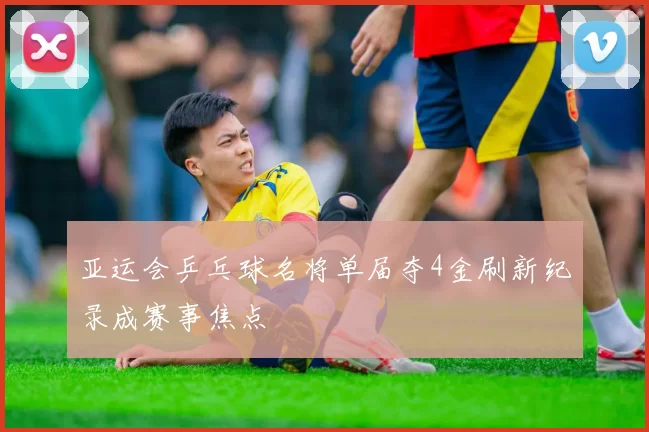 亚运会乒乓球名将单届夺4金刷新纪录成赛事焦点